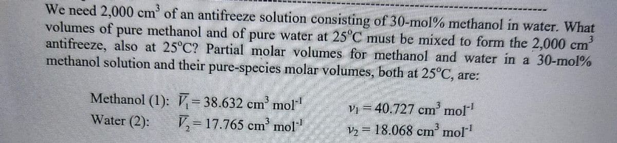 We need 2,000 cm³ of an antifreeze solution consisting of 30-mol % methanol in water. What
volumes of pure methanol and of pure water at 25°C must be mixed to form the 2,000 cm³
antifreeze, also at 25°C? Partial molar volumes for methanol and water in a 30-mol%
methanol solution and their pure-species molar volumes, both at 25°C, are:
Methanol (1): √ = 38.632 cm³ mol-¹
Water (2): V₂17.765 cm³ mol-¹
V₁ = 40.727 cm³ mol-¹
V₂ = 18.068 cm³ mol-¹