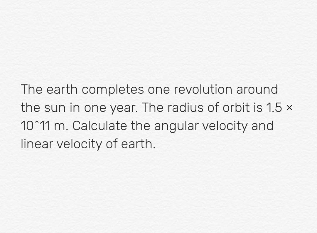 The earth completes one revolution around
the sun in one year. The radius of orbit is 1.5 ×
10^11 m. Calculate the angular velocity and
linear velocity of earth.
