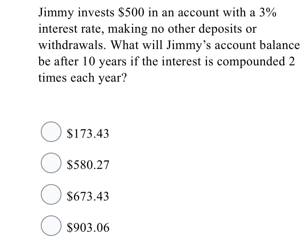 Jimmy invests $500 in an account with a 3%
interest rate, making no other deposits or
withdrawals. What will Jimmy's account balance
be after 10 years if the interest is compounded 2
times each year?
O $173.43
O $580.27
O $673.43
O $903.06
