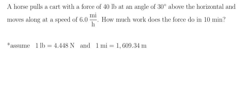 A horse pulls a cart with a force of 40 lb at an angle of 30° above the horizontal and
mi
How much work does the force do in 10 min?
h
moves along at a speed of 6.0
-
*assume
1 lb = 4.448 N and 1
1 mi = 1, 609.34 m
