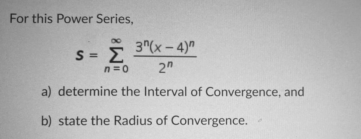 For this Power Series,
3"(x-4)"
|
Σ
%3D
n = 0
2"
a) determine the Interval of Convergence, and
b) state the Radius of Convergence.
