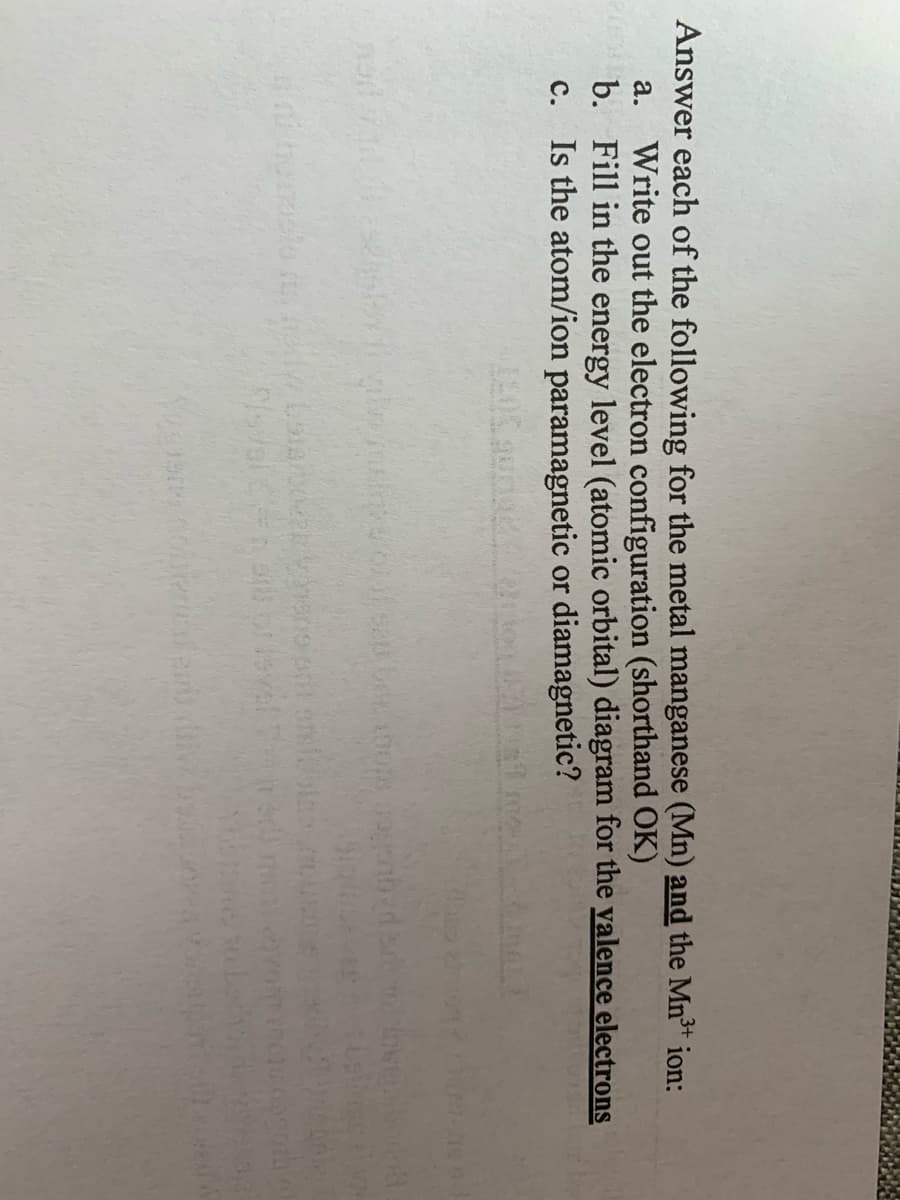 Answer each of the following for the metal manganese (Mn) and the Mn³* ion:
Write out the electron configuration (shorthand OK)
b. Fill in the energy level (atomic orbital) diagram for the valence electrons
c. Is the atom/ion paramagnetic or diamagnetic?
а.
