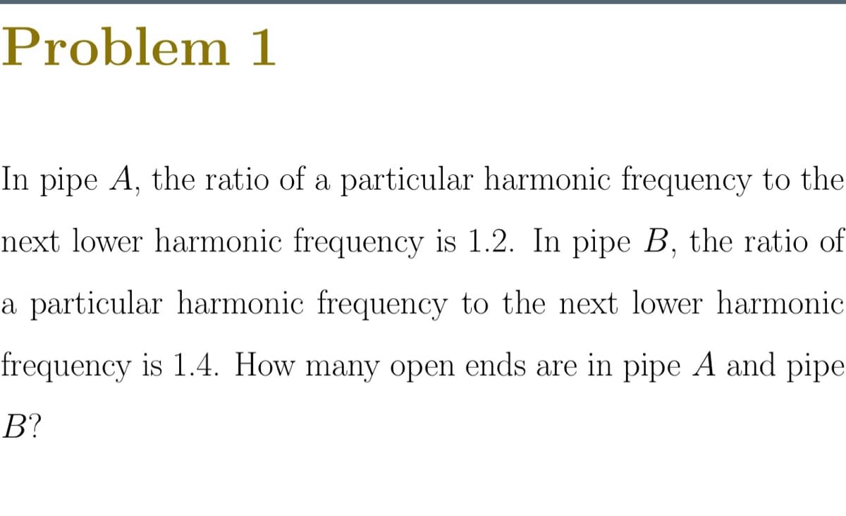 Problem 1
In pipe A, the ratio of a particular harmonic frequency to the
next lower harmonic frequency is 1.2. In pipe B, the ratio of
a particular harmonic frequency to the next lower harmonic
frequency is 1.4. How many open ends are in pipe A and pipe
В?
