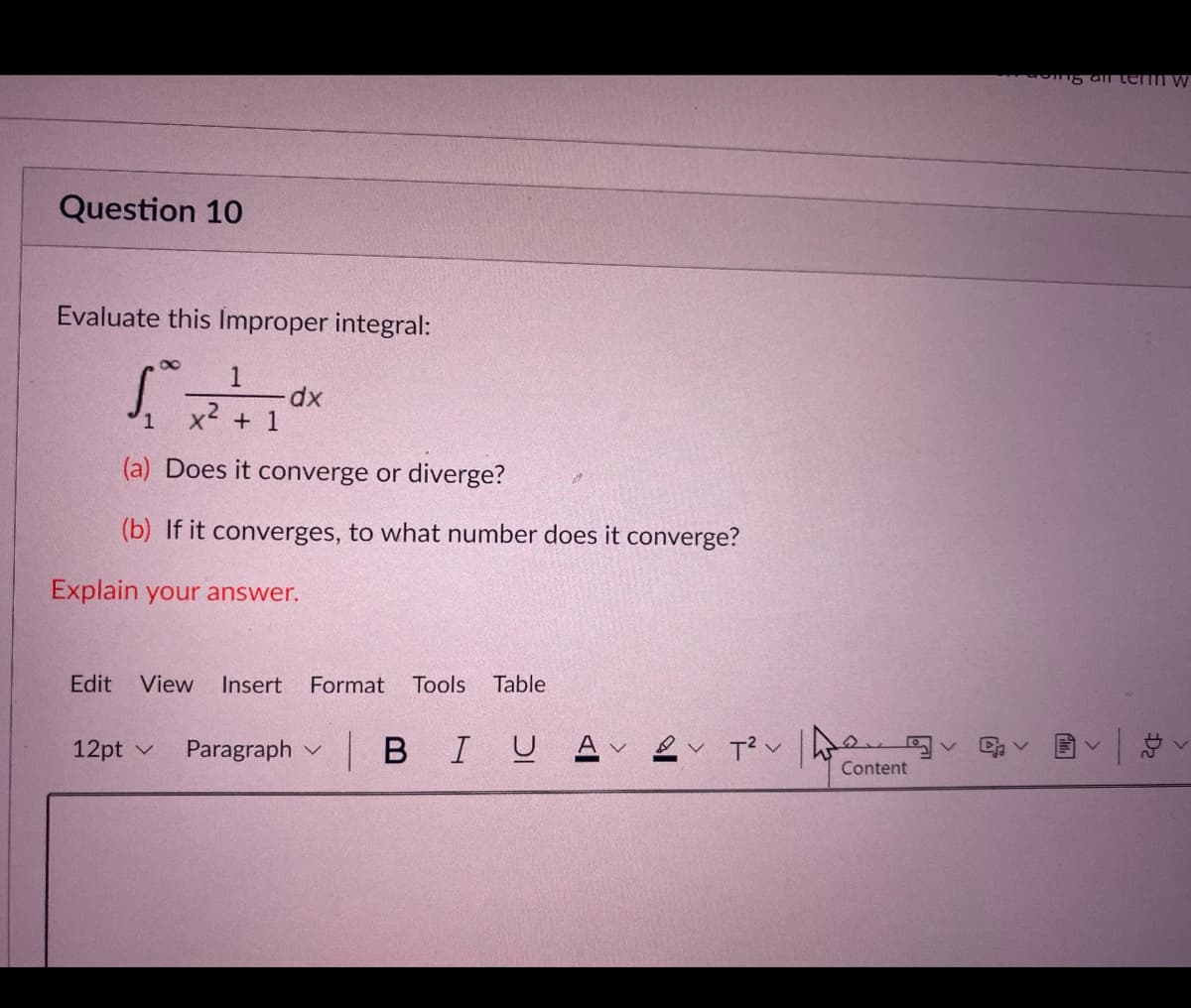 a tem w
Question 10
Evaluate this Improper integral:
x2
+ 1
(a) Does it converge or diverge?
(b) If it converges, to what number does it converge?
Explain your answer.
Edit
View
Insert
Format
Tools
Table
12pt v
Paragraph v
| BIUAv2v ポン
Content
