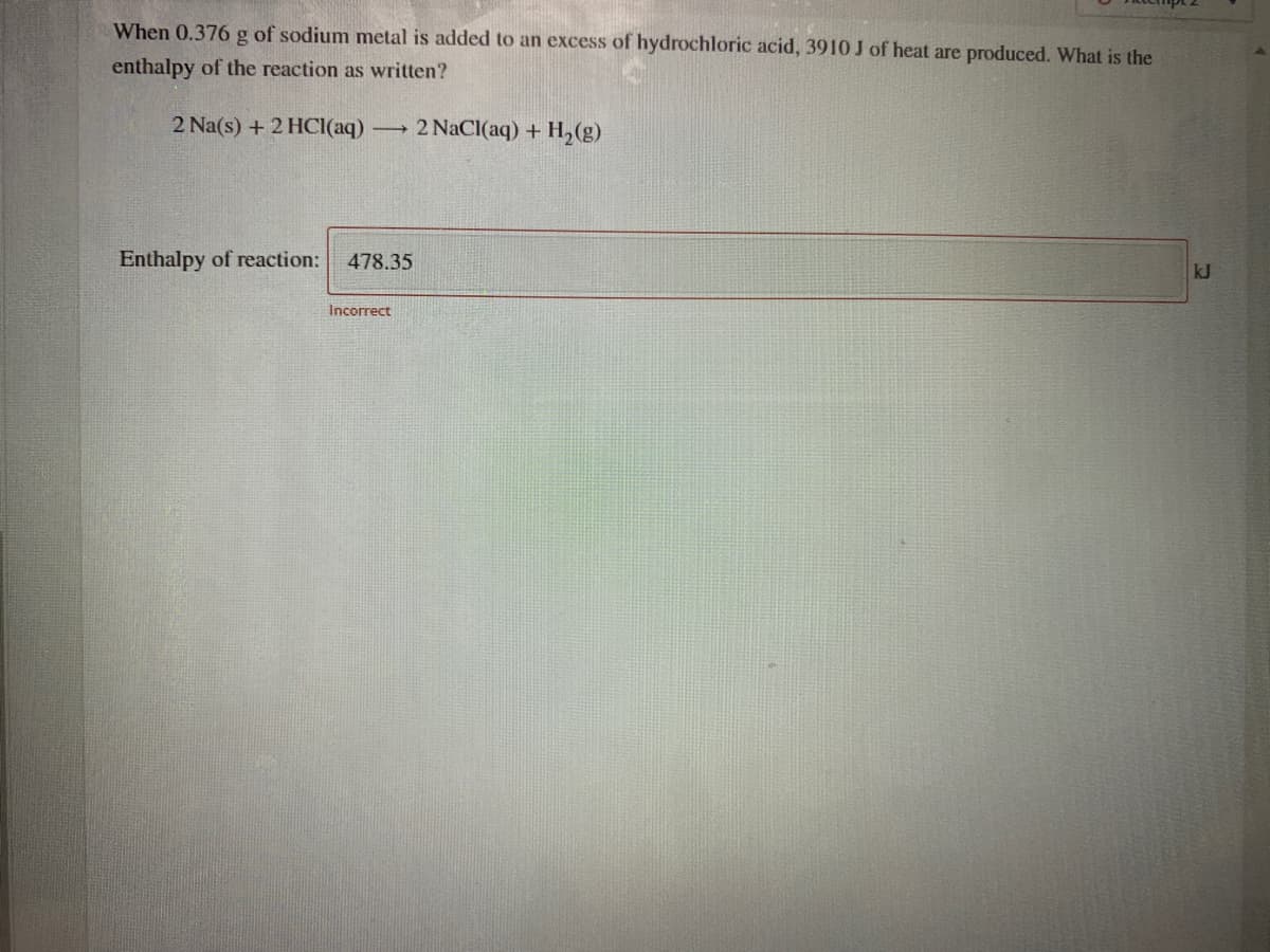 When 0.376 g of sodium metal is added to an excess of hydrochloric acid, 3910 J of heat are produced. What is the
enthalpy of the reaction as written?
2 Na(s) + 2 HCI(aq)
2 NaCl(aq) + H,(g)
Enthalpy of reaction:
478.35
kJ
Incorrect
