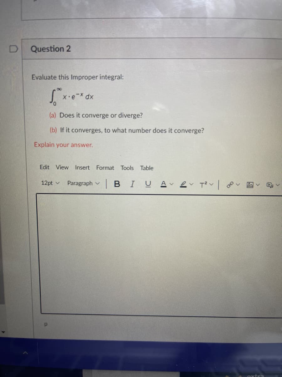 D
Question 2
Evaluate this Improper integral:
X eX dx
(a) Does it converge or diverge?
(b) If it converges, to what number does it converge?
Explain your answer.
Edit View Insert Format Tools Table
12pt v
Paragraph v B IU
Av
