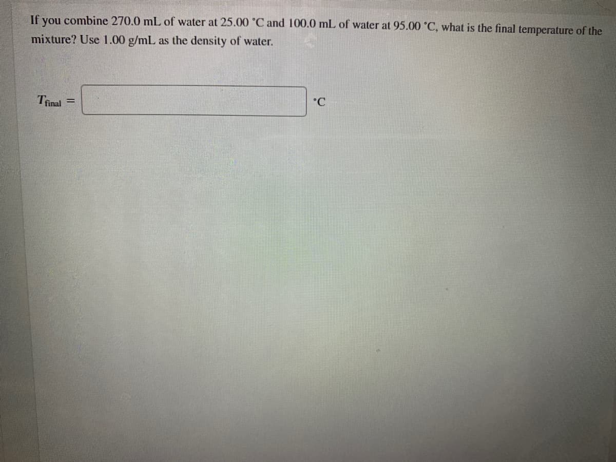 If you combine 270.0 mL of water at 25.00 °C and 100.0 mL of water at 95.00 °C, what is the final temperature of the
mixture? Use 1.00 g/mL as the density of water.
Trinal
°C
