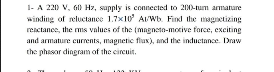 1- A 220 V, 60 Hz, supply is connected to 200-turn armature
winding of reluctance 1.7x10° At/Wb. Find the magnetizing
reactance, the rms values of the (magneto-motive force, exciting
and armature currents, magnetic flux), and the inductance. Draw
the phasor diagram of the circuit.
