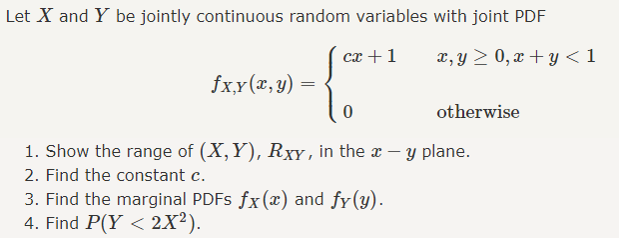 Let X and Y be jointly continuous random variables with joint PDF
сх + 1
x, y > 0, x + y < 1
fx,y(x,y)
otherwise
1. Show the range of (X, Y), RxY , in the x – y plane.
2. Find the constant c.
3. Find the marginal PDFS fx(x) and fy(y).
4. Find P(Y < 2X²).
