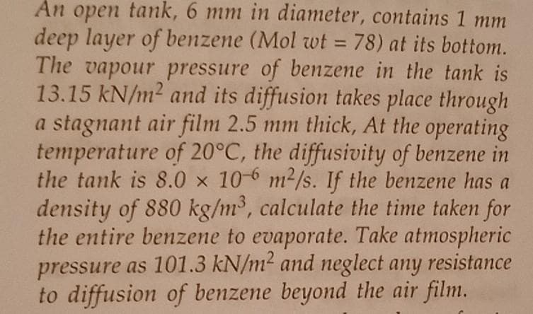 An open tank, 6 mm in diameter, contains 1 mm
deep layer of benzene (Mol wt = 78) at its bottom.
The vapour pressure of benzene in the tank is
13.15 kN/m2 and its diffusion takes place through
a stagnant air film 2.5 mm thick, At the operating
temperature of 20°C, the diffusivity of benzene in
the tank is 8.0 x 10-6 m2/s. If the benzene has a
density of 880 kg/m³, calculate the time taken for
the entire benzene to evaporate. Take atmospheric
pressure as 101.3 kN/m² and neglect any resistance
to diffusion of benzene beyond the air film.
%3D

