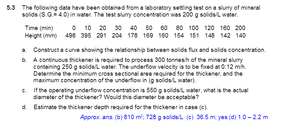 5.3 The following data have been obtained from a laboratory settling test on a slurry of mineral
solids (S.G.= 4.0) in water. The test slurry concentration was 200 g solids/L water.
Time (min)
Height (mm)
10
20
30
40
50 60
80 100 120 160 200
498 395 291 204 178 169 160 154 151 148 142 140
a. Construct a curve showing the relationship between solids flux and solids concentration.
b. A continuous thickener is required to process 300 tonnes/h of the mineral slurry
containing 250 g solids/L water. The underflow velocity is to be fixed at 0.12 m/h.
Determine the minimum cross sectional area required for the thickener, and the
maximum concentration of the underflow in (g solids/L water).
c. If the operating underflow concentration is 550 g solids/L water, what is the actual
diameter of the thickener? Would this diameter be acceptable?
d. Estimate the thickener depth required for the thickener in case (c).
Approx. ans. (b) 810 m2; 728 g solids/L (c) 36.5 m; yes (d) 1.0 – 2.2 m
