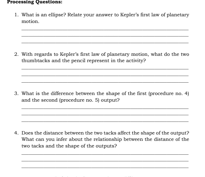 Processing Questions:
1. What is an ellipse? Relate your answer to Kepler's first law of planetary
motion.
2. With regards to Kepler's first law of planetary motion, what do the two
thumbtacks and the pencil represent in the activity?
3. What is the difference between the shape of the first (procedure no. 4)
and the second (procedure no. 5) output?
4. Does the distance between the two tacks affect the shape of the output?
What can you infer about the relationship between the distance of the
two tacks and the shape of the outputs?
