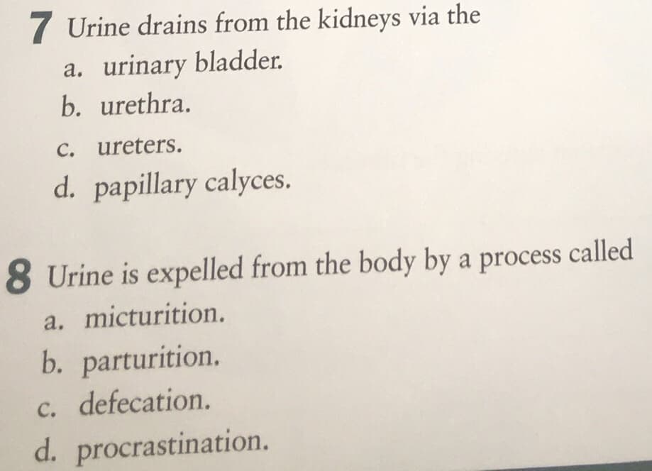 7 Urine drains from the kidneys via the
a. urinary bladder.
b. urethra.
C. ureters.
d. papillary calyces.
8 Urine is expelled from the body by a process called
a. micturition.
b. parturition.
c. defecation.
d. procrastination.
C.

