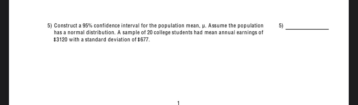 5) Construct a 95% confidence interval for the population mean, µ. Assume the population
has a normal distribution. A sample of 20 college students had mean annual earnings of
5)
$3120 with a standard deviation of $677.
