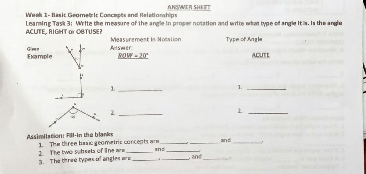 ANSWER SHEET
Week 1- Basic Geometric Concepts and Relationships
Learning Task 3: Write the measure of the angle in proper notation and write what type of angle it is. Is the angle
ACUTE, RIGHT or OBTUSE?
Measurement in Notation
Type of Angle
Given
Answer:
Example
ROW = 20°
ACUTE
1.
1.
2.
2.
120
Assimilation: Fill-in the blanks
1. The three basic geometric concepts are
2. The two subsets of line are
3. The three types of angles are
and
and
and
