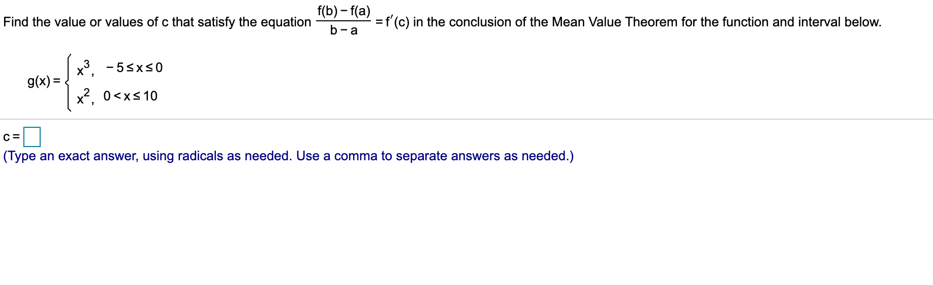 f(b)-f(a)
=f(c) in the conclusion of the Mean Value Theorem for the function and interval below.
Find the value or values of c that satisfy the equation
b-a
x3
g(x)=
- 5xs0
x2 0xs10
с 3
(Type an exact answer, using radicals as needed. Use a comma to separate answers as needed.)
