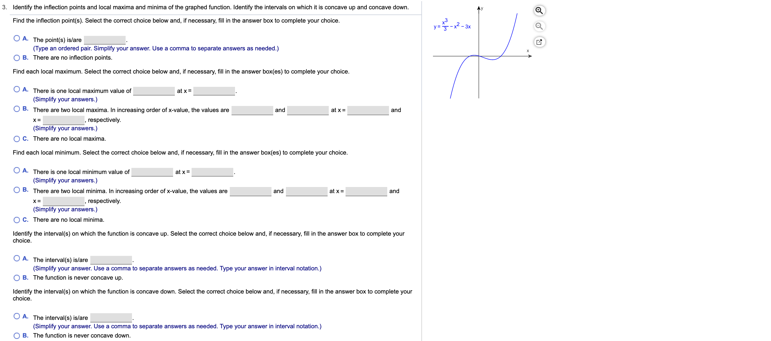 Identify the inflection points and local maxima and minima of the graphed function. Identify the intervals on which it is concave up and concave down
3.
Find the inflection point(s). Select the correct choice below and, if necessary, fill in the answer box to complete your choice
- 3x
у3
A. The point(s) is/are
(Type an ordered pair. Simplify your answer. Use a comma to separate answers as needed.)
B. There are no inflection points.
Find each local maximum. Select the correct choice below and, if necessary, fill in the answer box(es) to complete your choice.
A. There is one local maximum value of
at x
(Simplify your answers.)
B. There are two local maxima. In increasing order of x-value, the values are
at x
and
and
respectively
х3
(Simplify your answers.)
O C. There are no local maxima
Find each local minimum. Select the correct choice below and, if necessary, fill in the answer box(es) to complete your choice
A. There is one local minimum value of
at x
(Simplify your answers.)
B. There are two local minima. In increasing order of x-value, the values are
at x
and
and
,respectively
(Simplify your answers.)
O C. There are no local minima
Identify the interval(s) on which the function is concave up. Select the correct choice below and, if necessary, fill in the answer box to complete your
choice
A. The interval(s) is/are
(Simplify your answer. Use a comma to separate answers as needed. Type your answer in interval notation.)
B. The function is never concave up.
Identify the interval(s) on which the function is concave down. Select the correct choice below and, if necessary, fill in the answer box to complete your
choice
A. The interval (s) is/are
(Simplify your answer. Use a comma to separate answers as needed. Type your answer in interval notation.)
O B. The function is never concave down.
