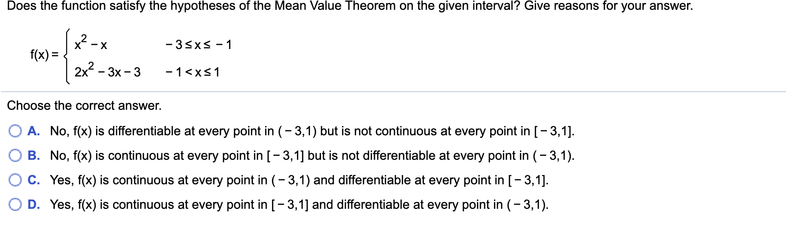 Does the function satisfy the hypotheses of the Mean Value Theorem on the given interval? Give reasons for your answer.
-3sxs-1
- X
f(x)
2x2
- 3x 3
-1 <xs1
Choose the correct answer.
A. No, f(x) is differentiable at every point in (-3,1) but is not continuous at every point in [-3,1].
B. No, f(x) is continuous at every point in [- 3,1] but is not differentiable at every point in (-3,1)
C. Yes, f(x) is continuous at every point in (-3,1) and differentiable at every point in [-3,1]
D. Yes, f(x) is continuous at every point in [-3,1] and differentiable at every point in (-3,1).
