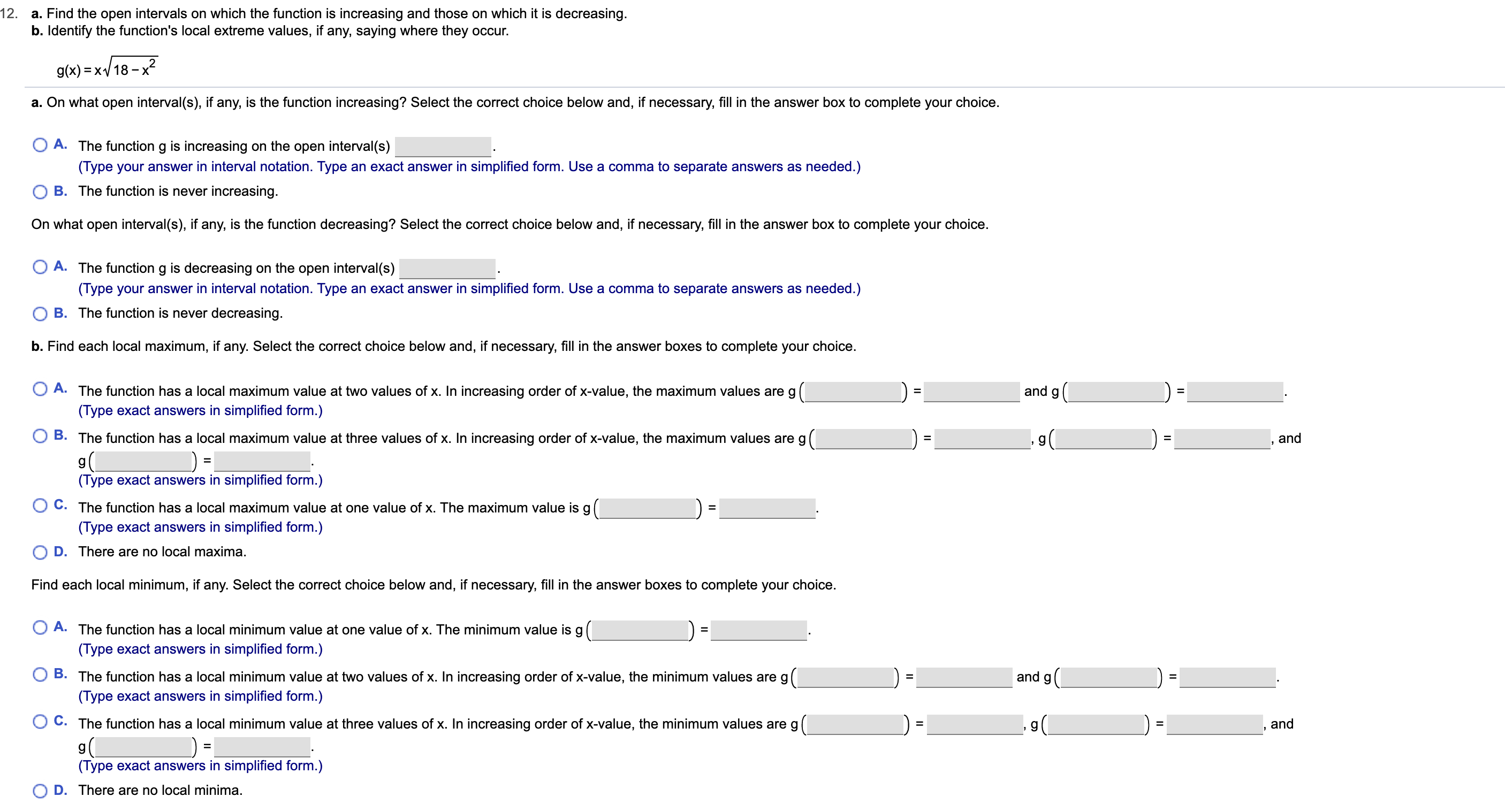 12.
a. Find the open intervals on which the function is increasing and those on which it is decreasing.
b. Identify the function's local extreme values, if any, saying where they occur.
g(x) x18-x2
a. On what open interval(s), if any, is the function increasing? Select the correct choice below and, if necessary, fill in the answer box to complete your choice.
O A. The function g is increasing on the open interval(s)
(Type your answer in interval notation. Type an exact answer in simplified form. Use a comma to separate answers as needed.)
B. The function is never increasing.
On what open interval(s), if any, is the function decreasing? Select the correct choice below and, if necessary, fill in the answer box to complete your choice.
O A. The function g is decreasing on the open interval(s)
(Type your answer in interval notation. Type an exact answer in simplified form. Use a comma to separate answers as needed.)
O B. The function is never decreasing.
b. Find each local maximum, if any. Select the correct choice below and, if necessary, fill in the answer boxes to complete your choice.
O A. The function has a local maximum value at two values of x. In increasing order of x-value, the maximum values are g
and
(Type exact answers in simplified form.)
B. The function has a local maximum value at three values of x. In increasing order of x-value, the maximum values are g
and
g
(Type exact answers in simplified form.)
C. The function has a local maximum value at one value of x. The maximum value is g
=
(Type exact answers in simplified form.)
D. There are no local maxima.
Find each local minimum, if any. Select the correct choice below and, if necessary, fill in the answer boxes to complete your choice.
O A. The function has a local minimum value at one value of x. The minimum value is
(Type exact answers in simplified form.)
B. The function has a local minimum value at two values of x. In increasing order of x-value, the minimum values are g
(Type exact answers in simplified form.)
and g
C. The function has a local minimum value at three values of x. In increasing order of x-value, the minimum values are g
and
(Type exact answers in simplified form.)
D. There are no local minima.
