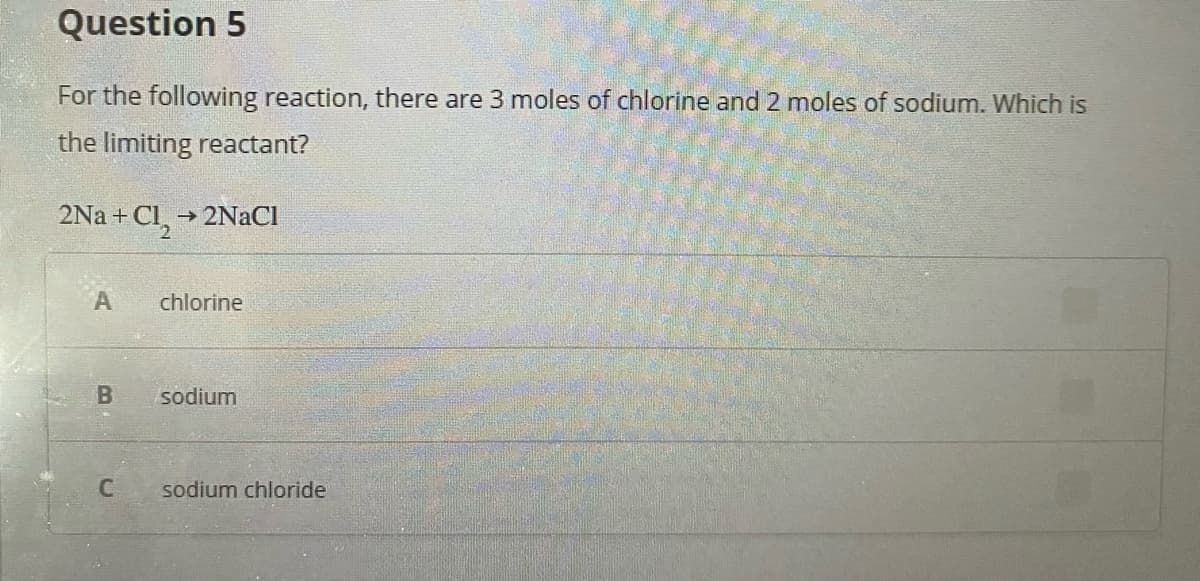 Question 5
For the following reaction, there are 3 moles of chlorine and 2 moles of sodium. Which is
the limiting reactant?
+Cl_ →2NaCl
chlorine
sodium
sodium chloride
