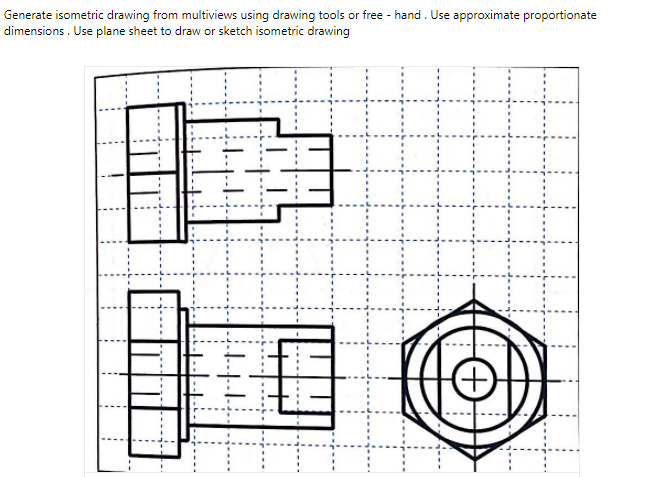 Generate isometric drawing from multiviews using drawing tools or free - hand. Use approximate proportionate
dimensions . Use plane sheet to draw or sketch isometric drawing
