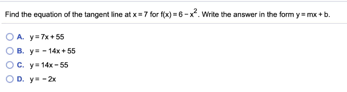 Find the equation of the tangent line at x = 7 for f(x) = 6 - x. Write the answer in the form y = mx + b.
O A. y=7x+55
O B. y= - 14x + 55
OC. y= 14x - 55
O D. y= - 2x
