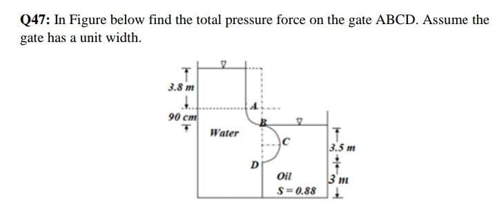 Q47: In Figure below find the total pressure force on the gate ABCD. Assume the
gate has a unit width.
3.8 m
90 cm
Water
3.5 m
D
3 m
S= 0.88
Oil
