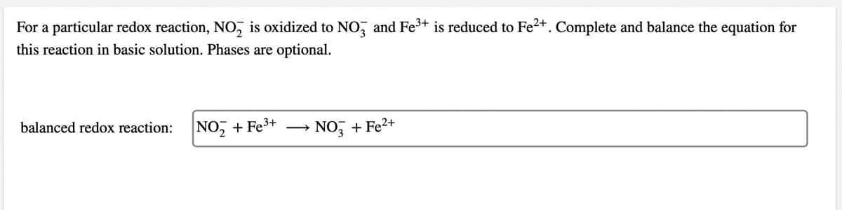 For a particular redox reaction, NO₂ is oxidized to NO3 and Fe³+ is reduced to Fe²+. Complete and balance the equation for
this reaction in basic solution. Phases are optional.
balanced redox reaction:
NO₂+ Fe³+
NO3 + Fe²+