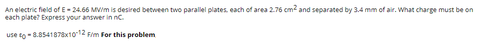 An electric field of E = 24.66 MV/m is desired between two parallel plates, each of area 2.76 cm2 and separated by 3.4 mm of air. What charge must be on
each plate? Express your answer in nC.
use 80 = 8.8541878x10-12 F/m For this problem,
