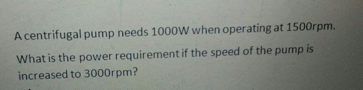 A centrifugal pump needs 1000W when operating at 1500rpm.
What is the power requirement if the speed of the pump is
increased to 3000rpm?
