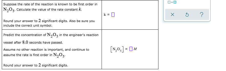Suppose the rate of the reaction is known to be first order in
N,O5. Calculate the value of the rate constant k.
k = 0
Round your answer to 2 significant digits. Also be sure you
include the correct unit symbol.
Predict the concentration of N,O5 in the engineer's reaction
vessel after 8.0 seconds have passed.
Assume no other reaction is important, and continue to
assume the rate is first order in N,O5.
[N,0,] = 0M
Round your answer to 2 significant digits.
