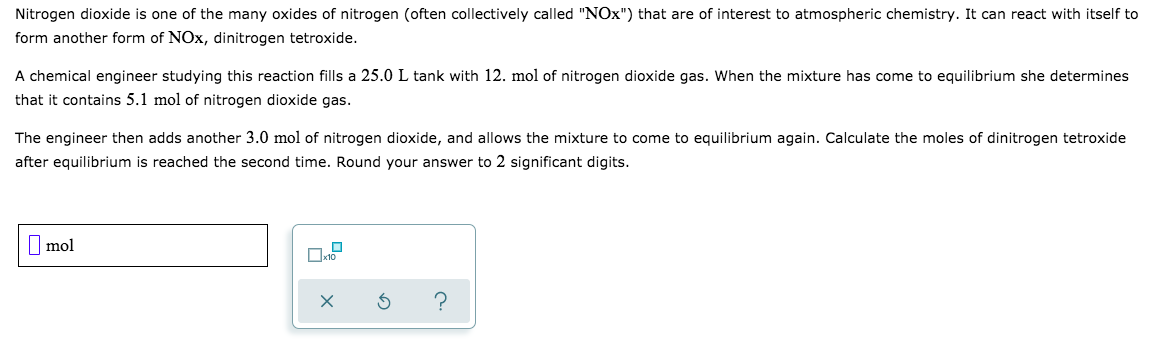 Nitrogen dioxide is one of the many oxides of nitrogen (often collectively called "NOx") that are of interest to atmospheric chemistry. It
form another form of NOx, dinitrogen tetroxide.
can react with itself to
A chemical engineer studying this reaction fills a 25.0
that it contains 5.1 mol of nitrogen dioxide gas.
L tank with 12. mol of nitrogen dioxide gas. When the
mixture has come to equilibrium she determines
The engineer then adds another 3.0 mol of nitrogen dioxide, and allows the mixture to come to
after equilibrium is reached the second time. Round your answer to 2 significant digits.
equilibrium again. Calculate the moles of dinitrogen tetroxide
mol
