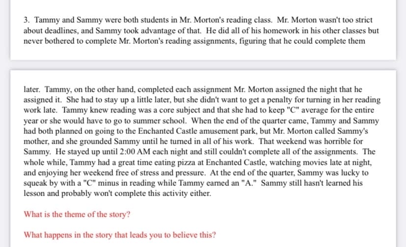 3. Tammy and Sammy were both students in Mr. Morton's reading class. Mr. Morton wasn't too strict
about deadlines, and Sammy took advantage of that. He did all of his homework in his other classes but
never bothered to complete Mr. Morton's reading assignments, figuring that he could complete them
later. Tammy, on the other hand, completed each assignment Mr. Morton assigned the night that he
assigned it. She had to stay up a little later, but she didn't want to get a penalty for turning in her reading
work late. Tammy knew reading was a core subject and that she had to keep "C" average for the entire
year or she would have to go to summer school. When the end of the quarter came, Tammy and Sammy
had both planned on going to the Enchanted Castle amusement park, but Mr. Morton called Sammy's
mother, and she grounded Sammy until he turned in all of his work. That weekend was horrible for
Sammy. He stayed up until 2:00 AM each night and still couldn't complete all of the assignments. The
whole while, Tammy had a great time eating pizza at Enchanted Castle, watching movies late at night,
and enjoying her weekend free of stress and pressure. At the end of the quarter, Sammy was lucky to
squeak by with a "C" minus in reading while Tammy earned an "A." Sammy still hasn't learned his
lesson and probably won't complete this activity either.
What is the theme of the story?
What happens in the story that leads you to believe this?
