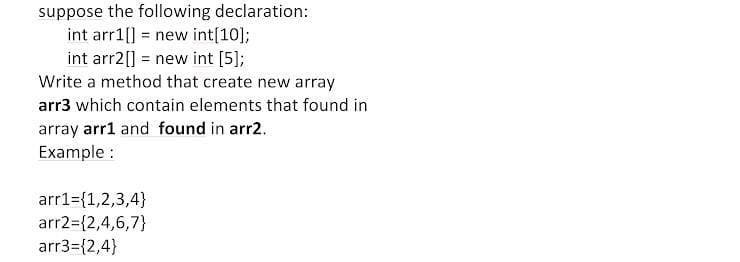 suppose the following declaration:
int arr1[] = new int[10];
int arr2[] = new int [5];
Write a method that create new array
arr3 which contain elements that found in
array arr1 and found in arr2.
Example :
arr1={1,2,3,4}
arr2={2,4,6,7}
arr3={2,4}
