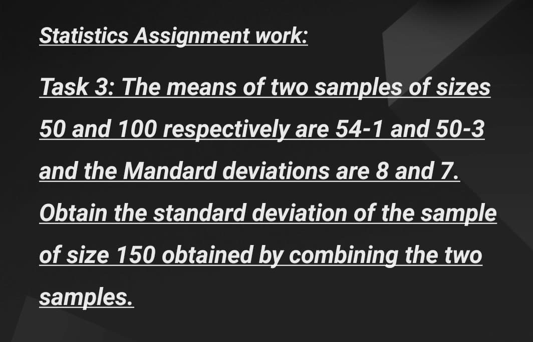 Statistics Assignment work:
Task 3: The means of two samples of sizes
50 and 100 respectively are 54-1 and 50-3
and the Mandard deviations are 8 and 7.
Obtain the standard deviation of the sample
of size 150 obtained by combining the twO
samples.
