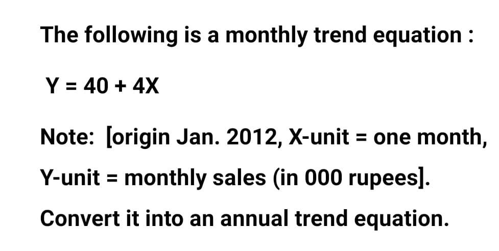 The following is a monthly trend equation :
Y = 40 + 4X
%3D
Note: [origin Jan. 2012, X-unit = one month,
Y-unit = monthly sales (in 000 rupees].
%3D
Convert it into an annual trend equation.

