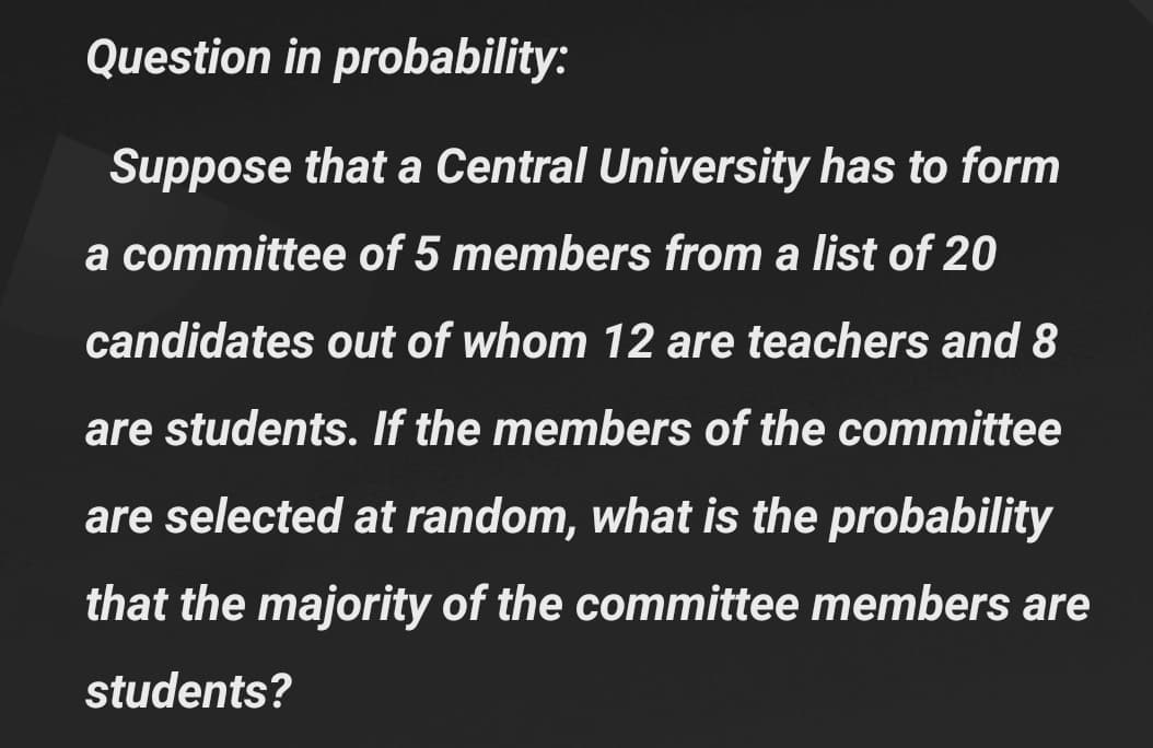 Question in probability:
Suppose that a Central University has to form
a committee of 5 members from a list of 20
candidates out of whom 12 are teachers and 8
are students. If the members of the committee
are selected at random, what is the probability
that the majority of the committee members are
students?
