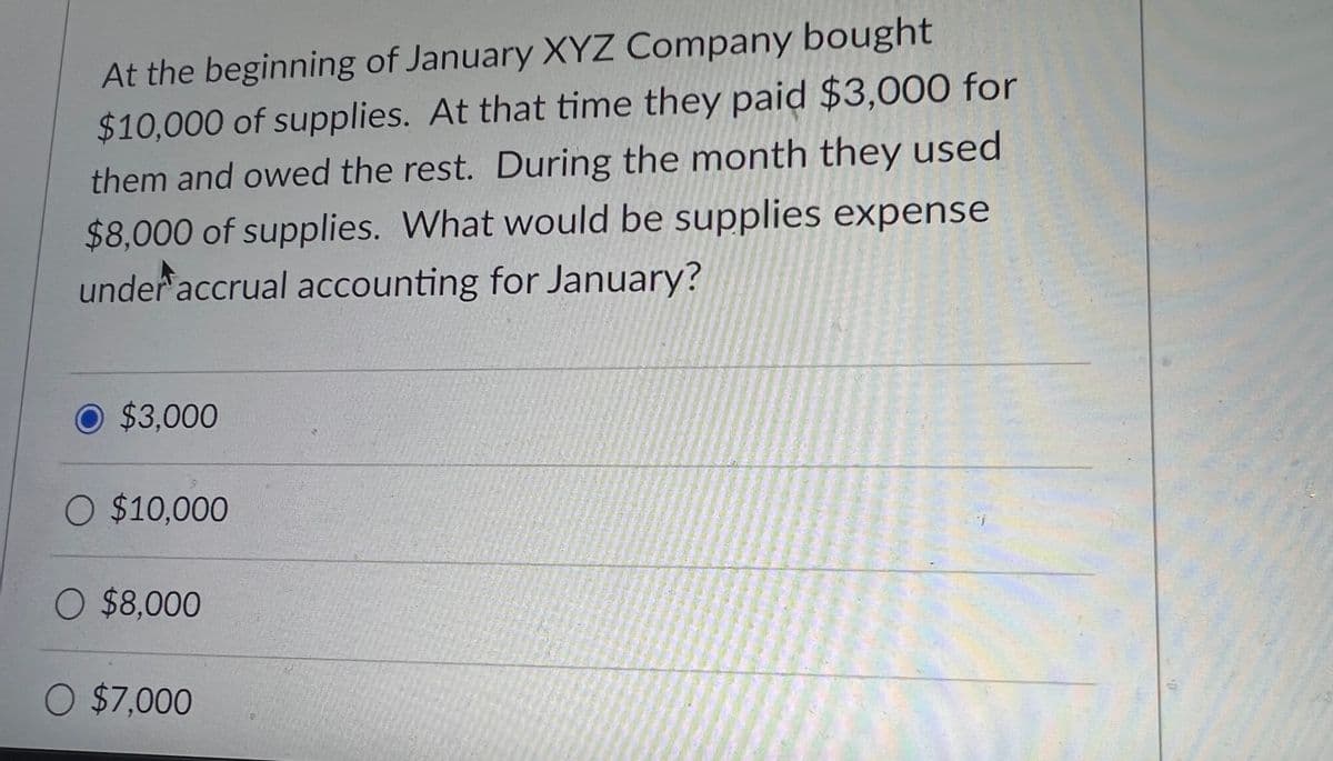At the beginning of January XYZ Company bought
$10,000 of supplies. At that time they paid $3,000 for
them and owed the rest. During the month they used
$8,000 of supplies. What would be supplies expense
under accrual accounting for January?
O $3,000
O $10,000
O $8,000
O $7,000