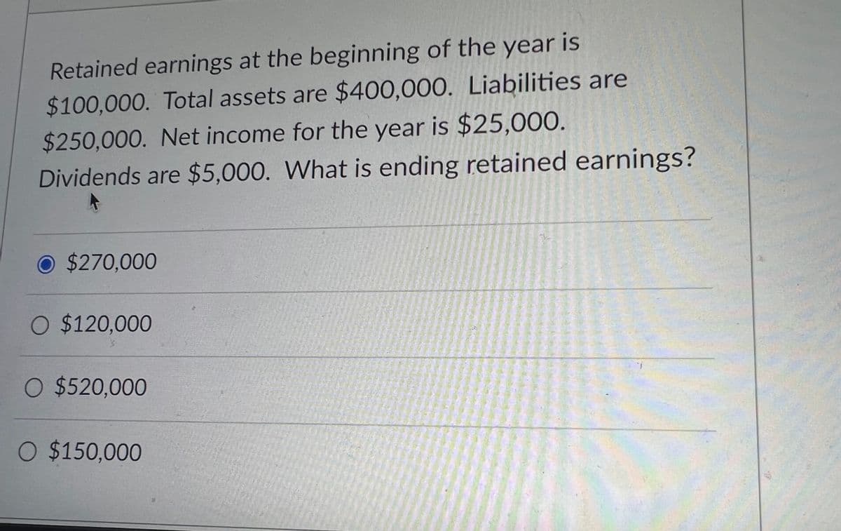 Retained earnings at the beginning of the year is
$100,000. Total assets are $400,000. Liabilities are
$250,000. Net income for the year is $25,000.
Dividends are $5,000. What is ending retained earnings?
A
O $270,000
O $120,000
O $520,000
O $150,000