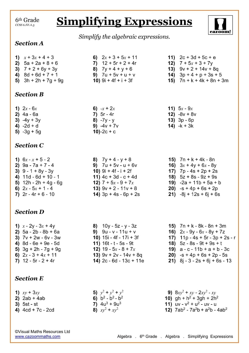 Simplifying Expressions
6th Grade
CCSS 6.EE.A.3
cazoom!
Simplify the algebraic expressions.
Section A
1) x+ 3x + 4 + 3
2) 5a + 2a + 8 + 6
3) 7 + 2 + 6y + 3y
4) 8d + 6d + 7 + 1
5) 3h + 2h + 7g + 9g
6) 2x + 3 + 5x + 11
7) 12 + 5r + 2 + 4r
8) 7y + 4 + y + 6
9) 7u + 5v + u + v
10) 9i + 4f + i + 3f
11) 2c + 3d + 5c + e
12) 7 + 5x + 3 + 7y
13) 9v + 2 + 14v + 8q
14) 3p + 4 +p + 3s + 5
15) 7n + k + 4k + 8n + 3m
Section B
1) 2r - 6x
2) 4а - 6а
3) -4y + 3y
4) -2d + d
5) -3g + 5g
6) -x + 2x
7) 5r - 4r
8) -7у - у
9) -4v + 7v
10)-2c + c
11) 5х - 9х
12) -8v + 8v
13) Зр - бр
14) -k + 3k
Section C
1) 6.x - x + 5 - 2
2) 9а - 7а + 7-4
3) 9 - 1 + 8y - 3y
4) 11d - 6d + 10 - 1
5) 12h - 2h + 4g - 6g
6) 2r - 5x + 1 - 4
7) 2r - 4r + 6 - 10
8) 7y + 4 - y + 8
9) 7u + 5v - u + 6v
10) 9i + 4f - i + 2f
11) 4c + 3d - c + 4d
12) 7 + 5x - 9 + 7x
13) 9v + 2 - 11v + 8
14) Зр + 4s - 6р + 2s
15) 7n + k + 4k - 8n
16) 3x + 4y + 6x - 8y
17) 7p - 4s + 2p + 2s
18) 5z + 8s - 9z + 9s
19) -2a + 11b + 5a + b
20) -s + 4p + 6s + 2p
21) -8j + 12s + 6j + 6s
Section D
1) x- 2y - 3x + 4y
2) 5а - 2b - 8b + 6а
3) 7v + 2w - 6v - 3w
4) 8d - 6e + 9e - 5d
5) 3g + 2h - 7g + 9g
6) 2x - 3 + 4x + 11
7) 12 - 5r - 2 + 4r
8) 10y - 5z - у - 3z
9) 9u - v - 11u + v
10) 15i - 4f - 17i + 3f
11) 16t - t - 5s - 9t
12) 19 - 5x - 8 + 7x
13) 9v + 2v - 14v + 8q
14) 2c - 6d - 13c + 11e
15) 7n + k - 8k - 8n + 3m
16) 2x - 9y - 6x - 8y + 7z
17) 11p - 4s + 5r - 3p + 2s - r
18) 5z - 8s - 9t + 9s + t
19) а - с - 11b +a +b-3с
20) -s + 4p + 6s + 2p - 5s
21) 8j - 3 - 2s + 6j + 6s - 13
Section E
1) xy + 3xy
2) 2ab + 4ab
3) 5st - st
4) 4cd + 7c - 2cd
5) y? + y? + y?
6) b2 - b2 - b2
7) 4u3 + 9u3
8) xy? + xy?
9) 8xy? + xy - 2ry - xy
10) gh + h2 + 3gh + 2h2
11) uv - v2 + u? - uv - u
12) 7ab? - 7a²b + a?b - 4ab?
©Visual Maths Resources Ltd
www.cazoommaths.com
Algebra . 6th Grade
Algebra . Simplifying Expressions
