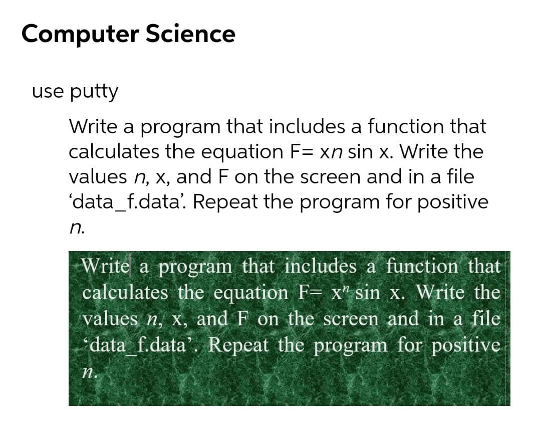 Computer Science
use putty
Write a program that includes a function that
calculates the equation F= xn sin x. Write the
values n, x, and F on the screen and in a file
'data_f.data'. Repeat the program for positive
n.
Write a program that includes a function that
calculates the equation F= x" sin x. Write the
values n, x, and F on the screen and in a file
data f.data'. Repeat the program for positive
n.
