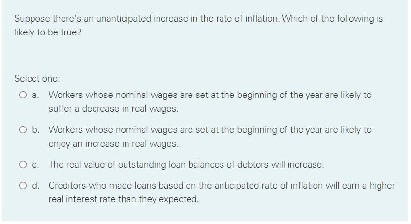 Suppose there's an unanticipated increase in the rate of inflation. Which of the following is
likely to be true?
Select one:
a. Workers whose nominal wages are set at the beginning of the year are likely to
suffer a decrease in real wages.
O b. Workers whose nominal wages are set at the beginning of the year are likely to
enjoy an increase in real wages.
The real value of outstanding loan balances of debtors will increase.
O d. Creditors who made loans based on the anticipated rate of inflation will earn a higher
real interest rate than they expected.
