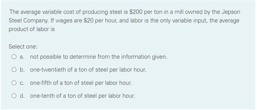 The average variable cost of producing steel is $200 per ton in a mill owned by the Jepson
Steel Company. If wages are $20 per hour, and labor is the only variable input, the average
product of labor is
Select one:
a. not possible to determine from the information given.
O b. one-twentieth of a ton of steel per labor hour.
O c. one-fifth of a ton of steel per labor hour.
O d. one-tenth of a ton of steel per labor hour.
