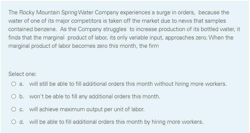 The Rocky Mountain Spring Water Company experiences a surge in orders, because the
water of one of its major competitors is taken off the market due to news that samples
contained benzene. As the Company struggles to increase production of its bottled water, it
finds that the marginal product of labor, its only variable input, approaches zero. When the
marginal product of labor becomes zero this month, the firm
Select one:
O a. will still be able to fill additional orders this month without hiring more workers.
O b. won't be able to fill any additional orders this month.
O c. will achieve maximum output per unit of labor.
O d. will be able to fill additional orders this month by hiring more workers.
