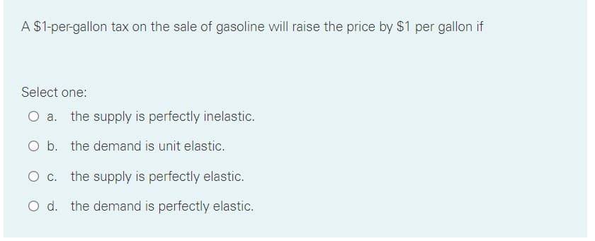 A $1-per-gallon tax on the sale of gasoline will raise the price by $1 per gallon if
Select one:
a. the supply is perfectly inelastic.
O b. the demand is unit elastic.
the supply is perfectly elastic.
O d. the demand is perfectly elastic.
