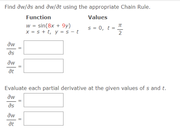 Find ðw/ds and dw/dt using the appropriate Chain Rule.
Function
Values
w = sin(8x + 9y)
x = s + t, y = s - t
s = 0, t =
2
aw
as
aw
%3D
at
Evaluate each partial derivative at the given values of s and t.
aw
as
aw
at
