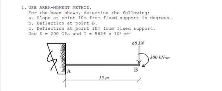 1. USE AREA-MOMENT METHOD.
For the beam shown, determine the following:
a. Slope at point 10m from fixed support in degrees.
b. Deflection at point B.
c. Deflection at point 10m from fixed support.
Use E = 200 GPa and I = 5625 x 10 mm
60 kN
300 kN-m
B
15 m
