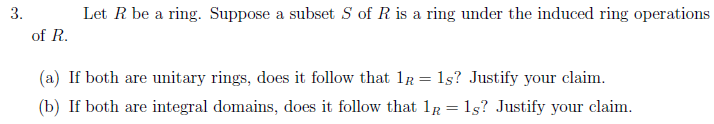3.
Let R be a ring. Suppose a subset S of R is a ring under the induced ring operations
of R.
(a) If both are unitary rings, does it follow that 1r = 1s? Justify your claim.
(b) If both are integral domains, does it follow that 1R = 15? Justify your claim.

