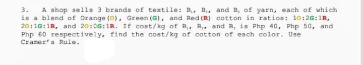 3. A shop sells 3 brands of textile: B, B, and B, of yarn, each of which
is a blend of Orange (0), Green (G), and Red (R) cotton in ratios: 10:2G:1R,
20:1G:1R, and 20:0G:1R. If cost/kg of B., B, and B, is Php 40, Php 50, and
Php 60 respectively, find the cost/kg of cotton of each color. Use
Cramer's Rule.
