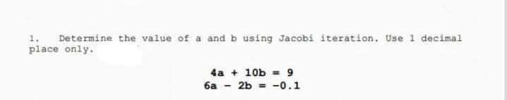 1. Determine the value of a and b using Jacobi iteration. Use 1 decimal
place only.
4a + 10b = 9
6a - 2b = -0.1
%3D
